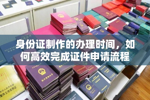 建华身份证制作的办理时间，如何高效完成证件申请流程