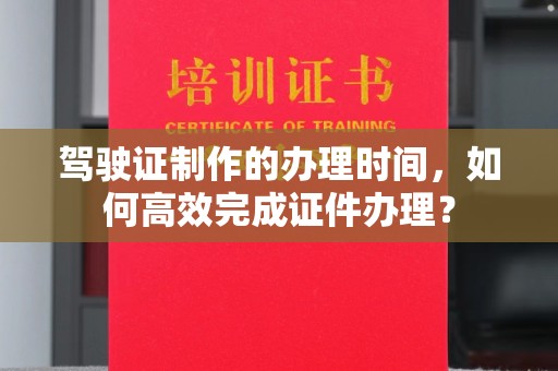 建华驾驶证制作的办理时间，如何高效完成证件办理？