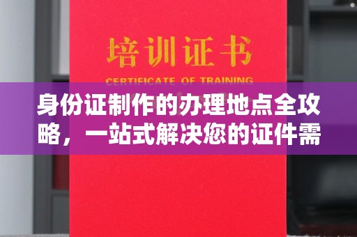 建华身份证制作的办理地点全攻略，一站式解决您的证件需求